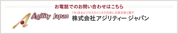 お電話でのお問い合わせはこちら 「今」あるビジネスチャンスで日本に元気を取り戻す。 株式会社アジリティ ジャパン tel: 03-6721-8161　fax: 03-6721-2020