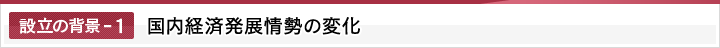 設立の背景-1　国内経済発展情勢の変化