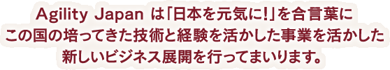 Agility Japan は「日本を元気に！」を合言葉にこの国の培ってきた技術と経験を活かした事業を活かした新しいビジネス展開を行ってまいります。