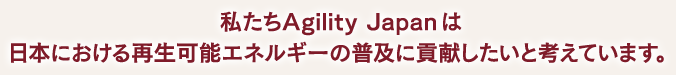 私たちAgility Japan は　日本における再生可能エネルギーの普及に貢献したいと考えています。