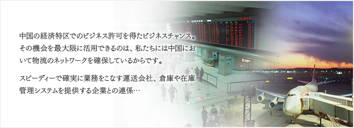 中国の経済特区でのビジネス許可を得たビジネスチャンス。その機会を最大限に活用できるのは、私たちには中国において物流のネットワークを確保しているからです。スピーディーで確実に業務をこなす運送会社、倉庫や在庫管理システムを提供する企業との連係…