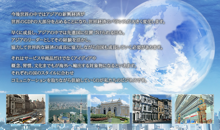 今後世界の中ではアジアの新興経済が世界のGDP の大部分を占めることになり、世界経済のバランスが大きく変化します。早くに成長し、アジアの中では先進国に位置づけられる日本。アジアのリーダーとしてその経験を活かし、協力して世界的な経済の成長に協力しながら自国も成長していく必要があります。それはサービスや商品だけでなくアイディアや概念、習慣、文化までもが海外へ輸出する対象物になるといえます。それぞれの国のスタイルに合わせコミュニケーションを取りながら供給していくのが私たちのビジネスです。